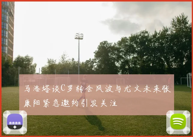 马洛塔谈C罗转会风波与尤文未来张康阳紧急邀约引发关注