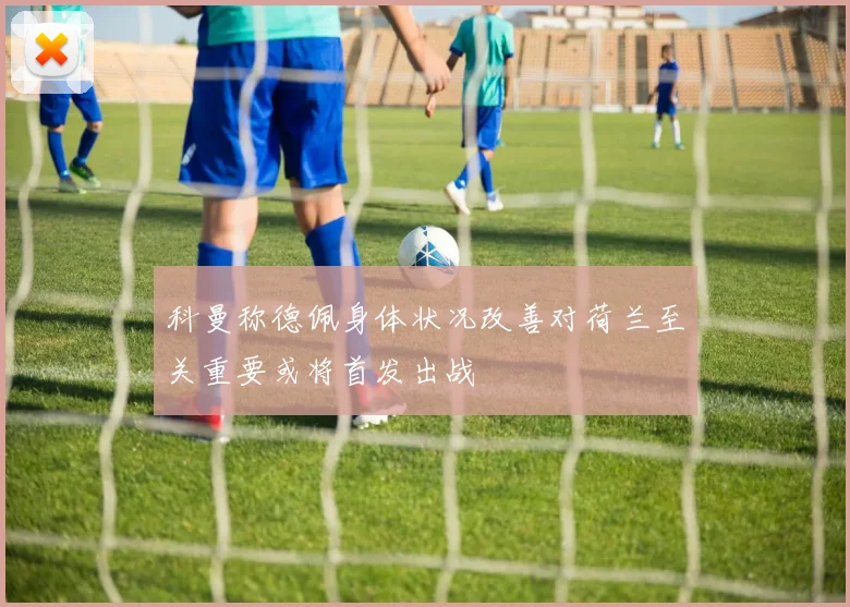 科曼称德佩身体状况改善对荷兰至关重要或将首发出战