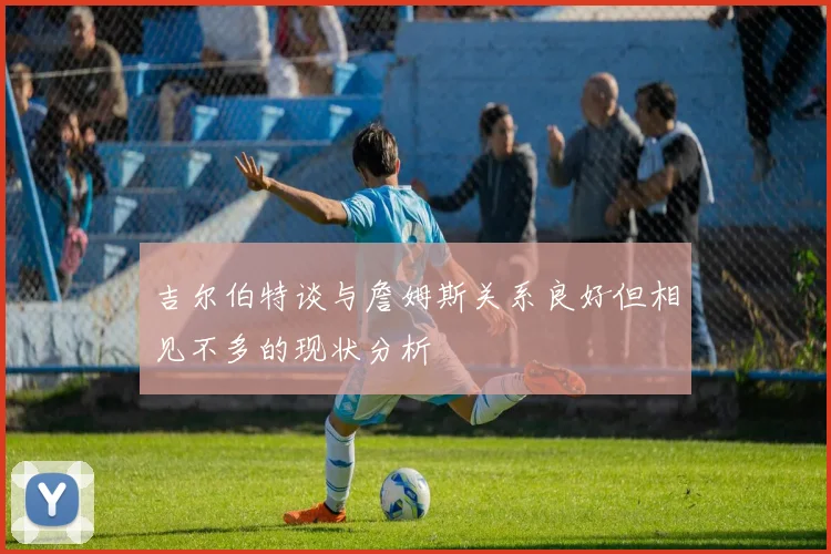 吉尔伯特谈与詹姆斯关系良好但相见不多的现状分析