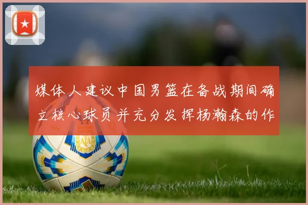 媒体人建议中国男篮在备战期间确立核心球员并充分发挥杨瀚森的作用