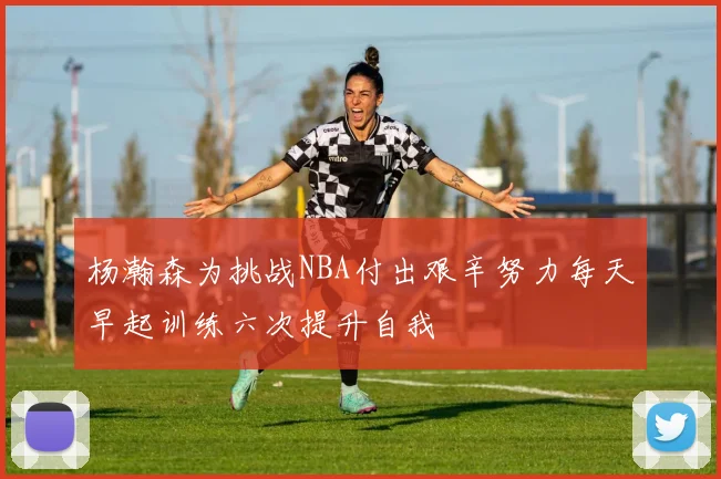杨瀚森为挑战NBA付出艰辛努力每天早起训练六次提升自我