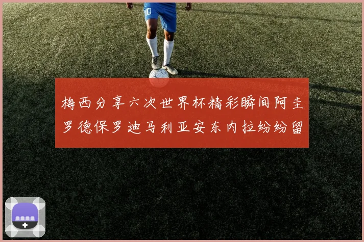 梅西分享六次世界杯精彩瞬间阿圭罗德保罗迪马利亚安东内拉纷纷留言互动