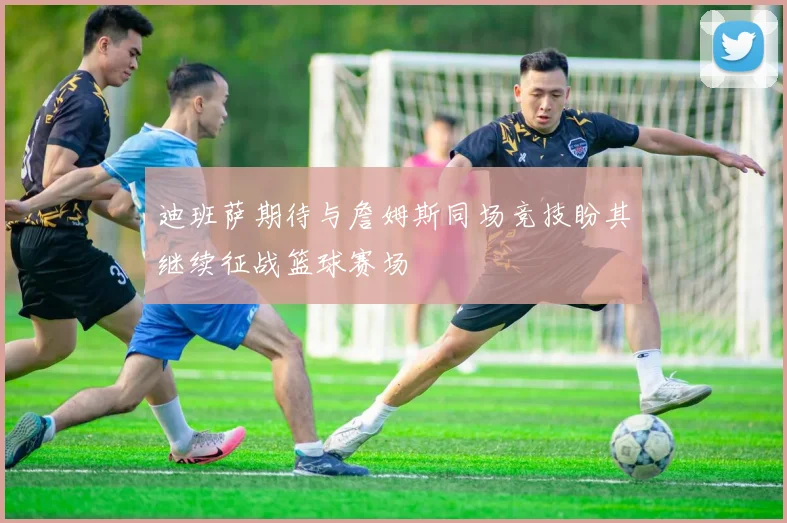 迪班萨期待与詹姆斯同场竞技盼其继续征战篮球赛场