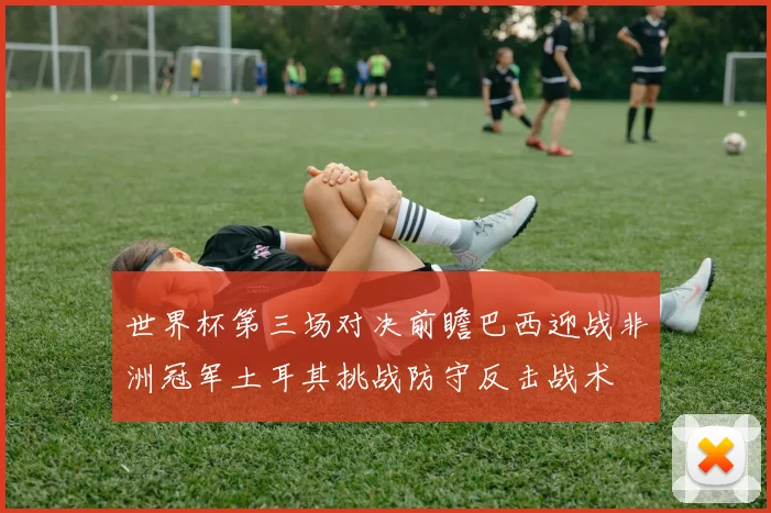 世界杯第三场对决前瞻巴西迎战非洲冠军土耳其挑战防守反击战术