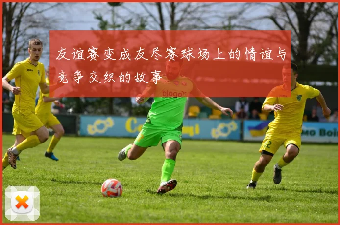 友谊赛变成友尽赛球场上的情谊与竞争交织的故事