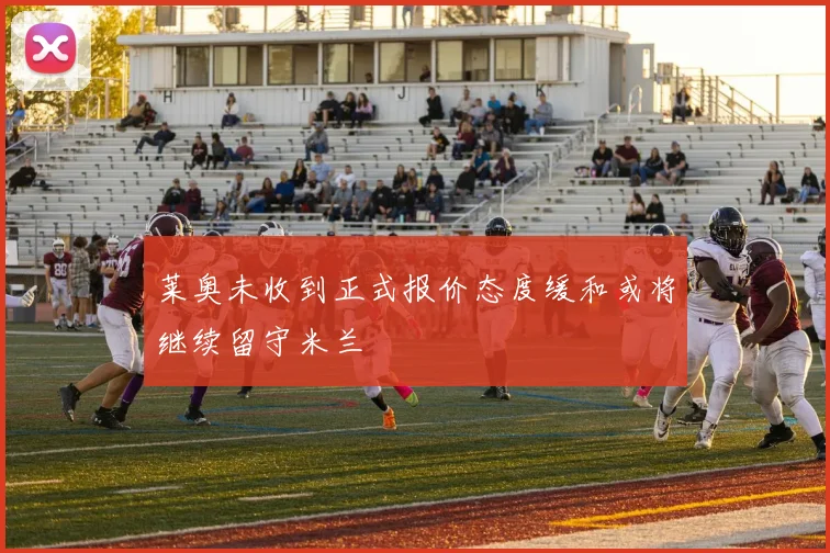 莱奥未收到正式报价态度缓和或将继续留守米兰