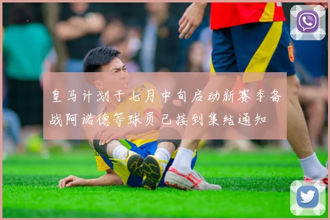皇马计划于七月中旬启动新赛季备战阿诺德等球员已接到集结通知