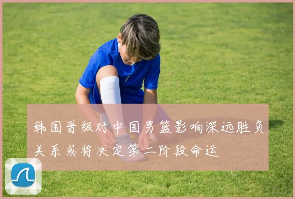 韩国晋级对中国男篮影响深远胜负关系或将决定第二阶段命运