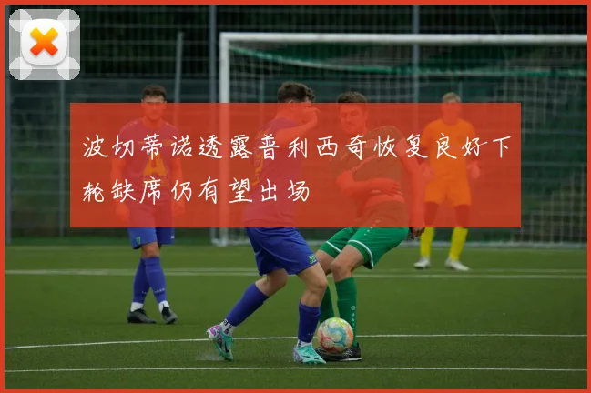 波切蒂诺透露普利西奇恢复良好下轮缺席仍有望出场