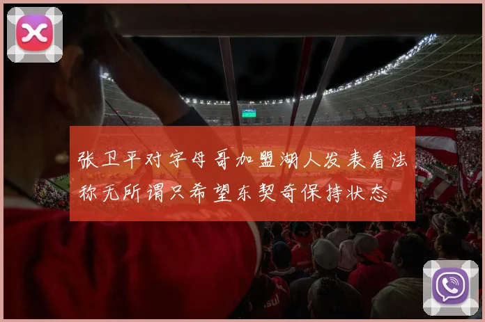 张卫平对字母哥加盟湖人发表看法称无所谓只希望东契奇保持状态