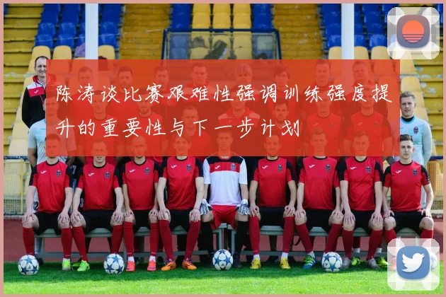 陈涛谈比赛艰难性强调训练强度提升的重要性与下一步计划