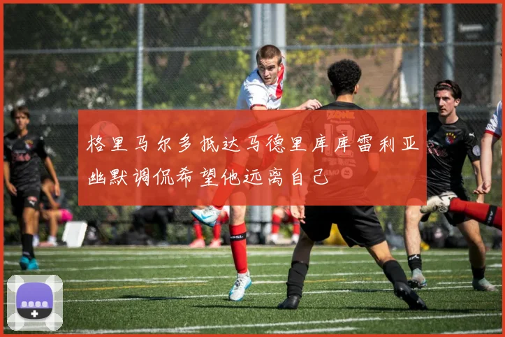 格里马尔多抵达马德里库库雷利亚幽默调侃希望他远离自己